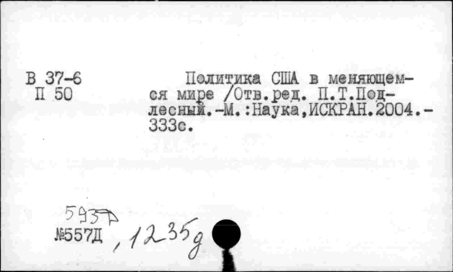 ﻿В 37-6
П 50
Политика США. в меняющемся мире /Отв.рец. П.Т.Поц-лесны!.-М.:Наука.ИСКРАН.2004.-333с.
К557Д
